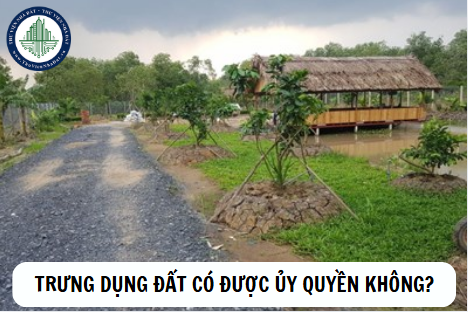 Trưng dụng đất có được ủy quyền thực hiện không?