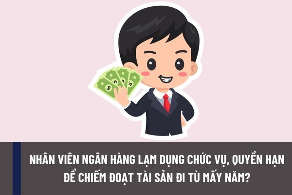 Nhân viên ngân hàng lạm dụng chức vụ, quyền hạn để chiếm đoạt tài sản thì sẽ bị phạt tù bao nhiêu năm?