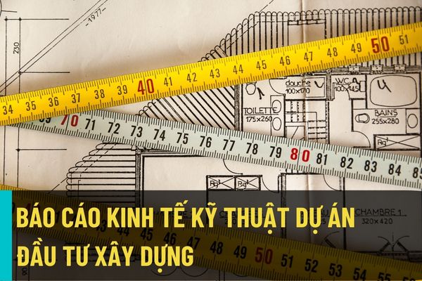 Hướng dẫn nội dung lập, thẩm định Báo cáo kinh tế kỹ thuật dự án đầu tư xây dựng trong quản lý dự án đầu tư xây dựng?