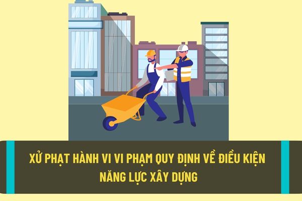 Xử phạt thế nào đối với hành vi vi phạm quy định về điều kiện năng lực hoạt động xây dựng theo quy định hiện nay?