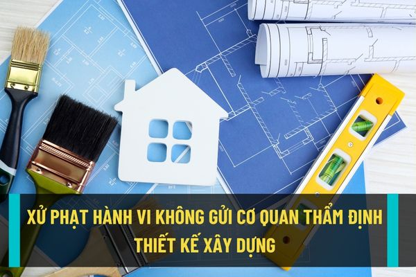 Mức xử phạt hành chính đối với hành vi không gửi cơ quan chuyên môn thẩm định thiết kế xây dựng hiện nay như thế nào?