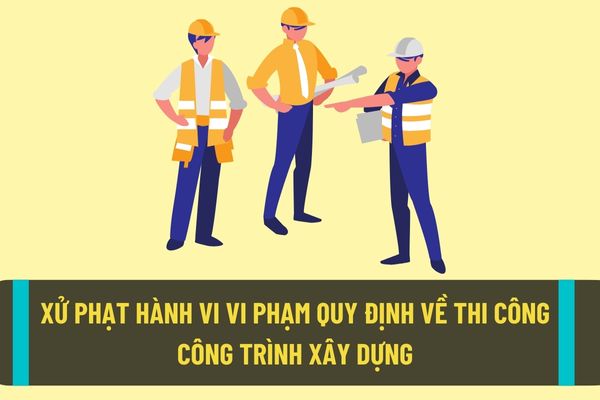 Mức xử phạt hành chính với hành vi vi phạm quy định về thi công công trình xây dựng theo quy định hiện nay?