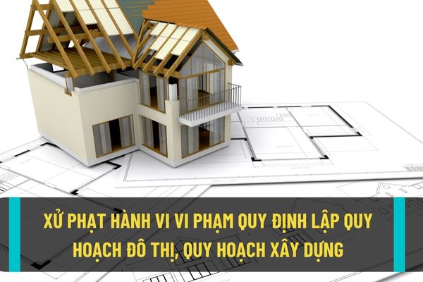 Mức xử phạt hành chính đối với trường hợp vi phạm quy định về lập quy hoạch xây dựng, quy hoạch đô thị hiện nay?