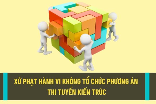 Không tổ chức thi tuyển phương án kiến trúc đối với công trình yêu cầu phải thi tuyển sẽ bị xử phạt như thế nào?