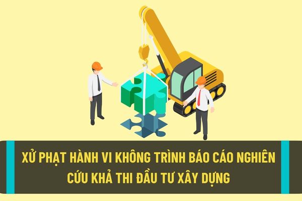 Không trình cơ quan chuyên môn thẩm định báo cáo nghiên cứu khả thi đầu tư xây dựng sẽ bị phạt thế nào?