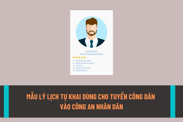 Mẫu lý lịch tự khai dùng cho tuyển công dân vào Công an nhân dân? Hướng dẫn cách điền mẫu lý lịch tự khai chính xác nhất?