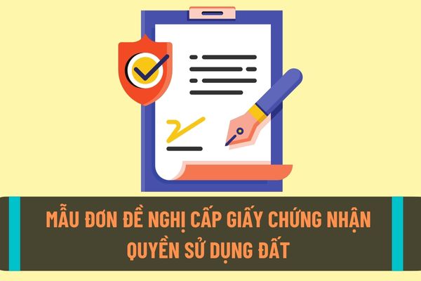 Mẫu đơn đề nghị cấp giấy chứng nhận quyền sử dụng đất mới nhất năm 2022? Những trường hợp nào sẽ được cấp giấy chứng nhận quyền sử dụng đất?