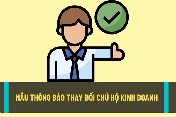 Mẫu thông báo thay đổi chủ hộ kinh doanh mới nhất hiện nay? Thay đổi chủ hộ kinh doanh cần nộp hồ sơ gì?