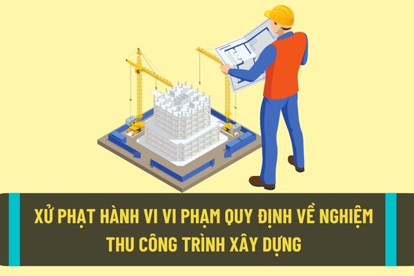 Mức xử phạt hành chính đối với hành vi vi phạm quy định về nghiệm thu công trình xây dựng không đúng trình tự, thủ tục?