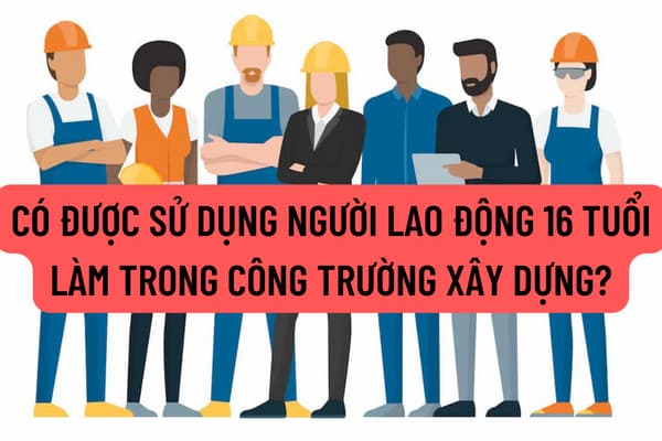 Nguyên tắc sử dụng người lao động 16 tuổi được quy định thế nào? Có được sử dụng người lao động 16 tuổi làm trong công trường xây dựng?