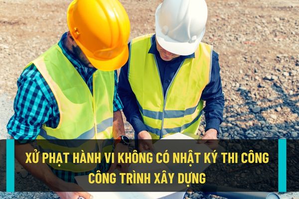 Nhà thầu, tổ chức, cá nhân tham gia hoạt động xây dựng mà không có nhật ký thi công xây dựng công trình sẽ bị phạt lên đến 20.000.000 đồng?