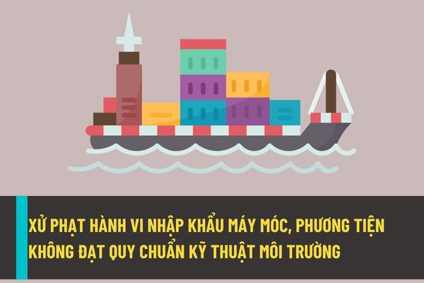 Nhập khẩu máy móc, thiết bị, phương tiên (trừ tàu biển đã qua sử dụng để phá dỡ) không đạt quy chuẩn kỹ thuật môi trường vào Việt Nam sẽ bị xử phạt như thế nào?