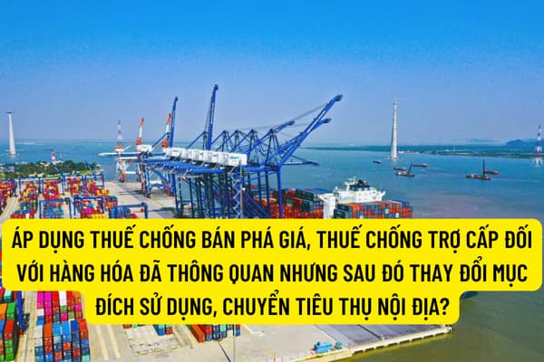 Áp dụng thuế chống bán phá giá, thuế chống trợ cấp đối với hàng hóa đã thông quan nhưng sau đó thay đổi mục đích sử dụng, chuyển tiêu thụ nội địa?