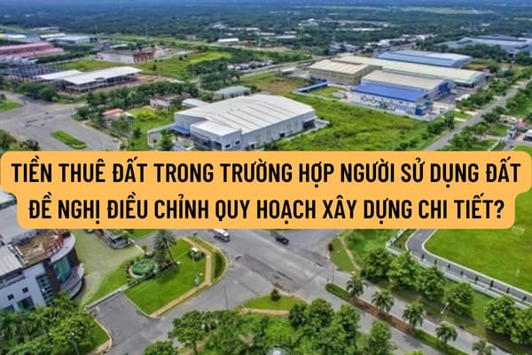 Hướng dẫn xác định tiền thuê đất trong trường hợp người sử dụng đất đề nghị điều chỉnh quy hoạch xây dựng chi tiết như thế nào?