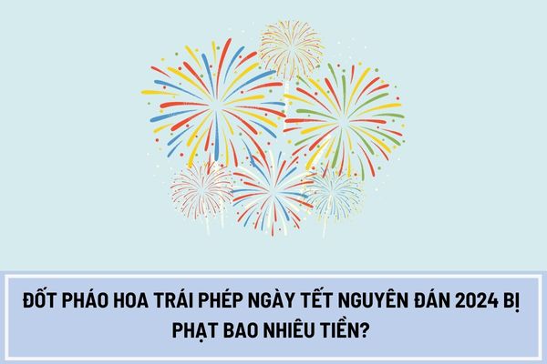 Đốt pháo hoa trái phép ngày Tết Nguyên đán 2024 bị phạt bao nhiêu tiền?