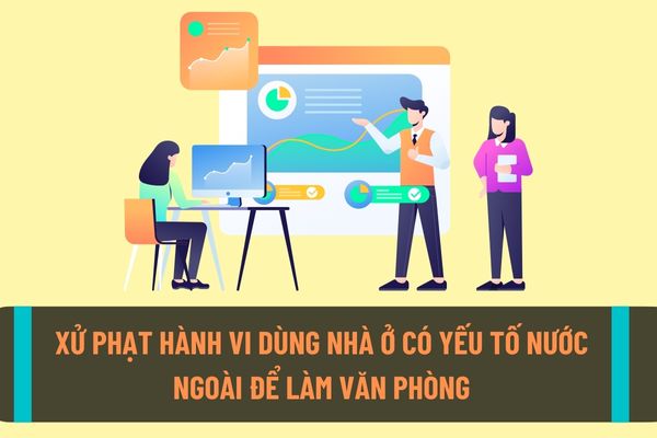 Mức xử phạt hành chính với hành vi dùng nhà ở có yếu tố nước ngoài để làm văn phòng là bao nhiêu tiền?