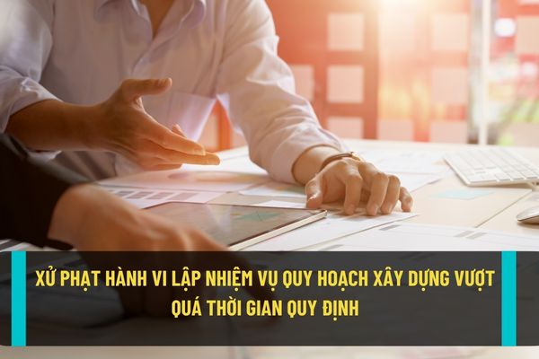 Mức xử phạt hành chính đối với hành vi lập nhiệm vụ quy hoạch xây dựng quá thời gian cho phép theo quy định hiện nay?