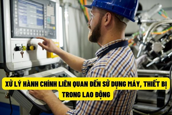 Sử dụng máy móc, thiết bị có yêu cầu nghiêm ngặt về an toàn vệ sinh lao động mà hết hạn sử dụng sẽ bị xử phạt hành chính lên đến 20.000.000 đồng?