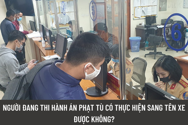 Cơ quan đăng ký xe là cơ quan nào? Người đang thi hành án phạt tù có thực hiện sang tên xe được không?