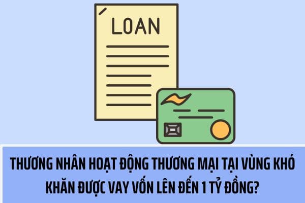 Từ ngày 08/08, thương nhân hoạt động thương mại tại vùng khó khăn được vay vốn lên đến 1 tỷ đồng?