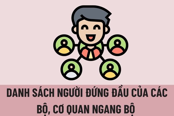 Danh sách người đứng đầu của các Bộ, cơ quan ngang Bộ và Cơ quan thuộc Chính phủ gồm những ai? 