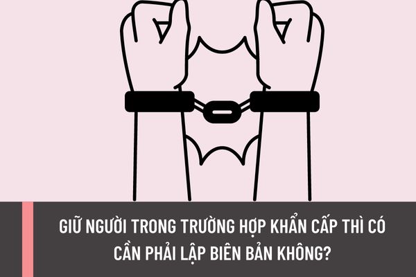 Giữ người trong trường hợp khẩn cấp thì có cần phải lập biên bản không? Khi giao nhận người bị giữ trong trường hợp khẩn cấp thì có cần phải lập biên bản không?