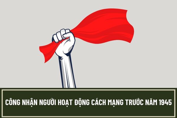 Điều kiện, tiêu chuẩn công nhận người hoạt động cách mạng trước ngày 01 tháng 01 năm 1945 là gì?