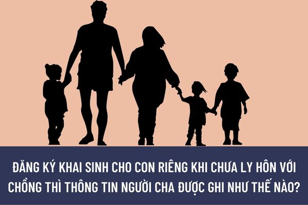 Đăng ký khai sinh cho con riêng khi chưa ly hôn với chồng thì thông tin người cha được ghi như thế nào?