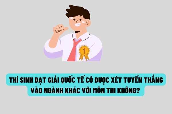 Trường hợp thí sinh đạt giải trong kỳ thi quốc tế thì có được xét tuyển thẳng vào ngành khác với môn thi đã đạt giải không?