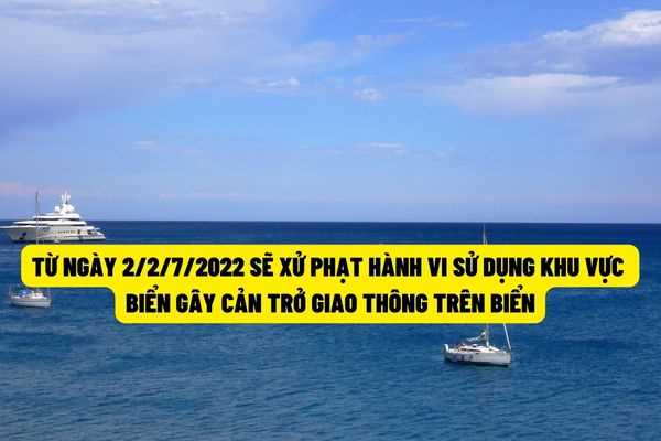 Từ ngày 22/7/2022 thì hành vi sử dụng khu vực biển mà gây ảnh hưởng đến hoạt động giao thông trên biển sẽ bị xử phạt đến 150.000.000 đồng?