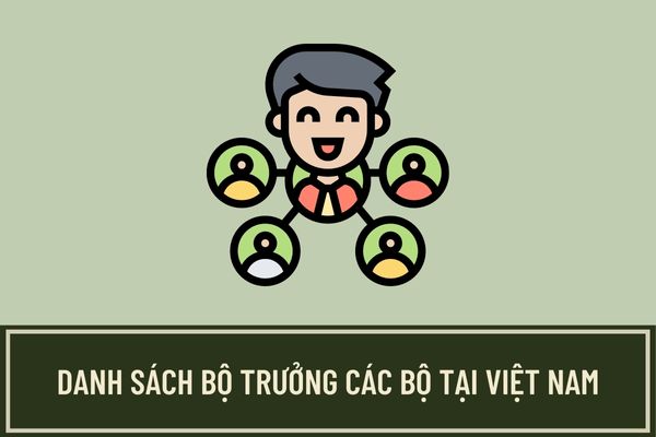 Danh sách Bộ trưởng các Bộ hiện nay gồm những ai? Trách nhiệm của Bộ trưởng đối với Chính phủ và Quốc hội?