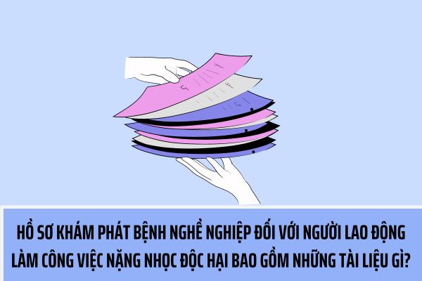 Hồ sơ khám phát hiện bệnh nghề nghiệp đối với người lao động làm công việc nặng nhọc độc hại bao gồm những tài liệu gì?