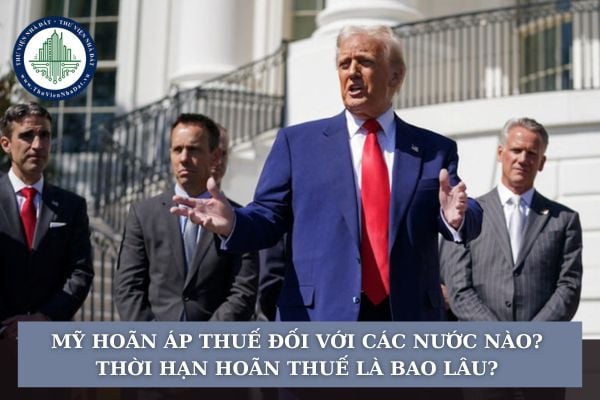 Mỹ hoãn áp thuế đối với các nước nào? Thời hạn hoãn thuế là bao lâu?