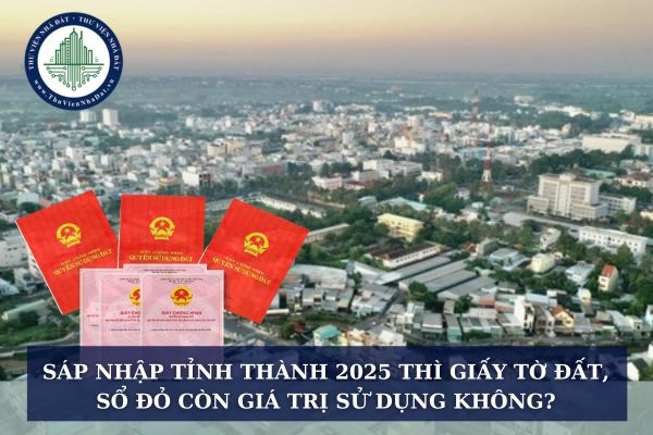 Sáp nhập tỉnh thành 2025 thì giấy tờ đất, sổ đỏ còn giá trị sử dụng không?