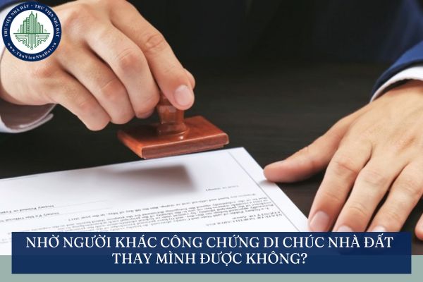 Nhờ người khác công chứng di chúc nhà đất thay mình được không?