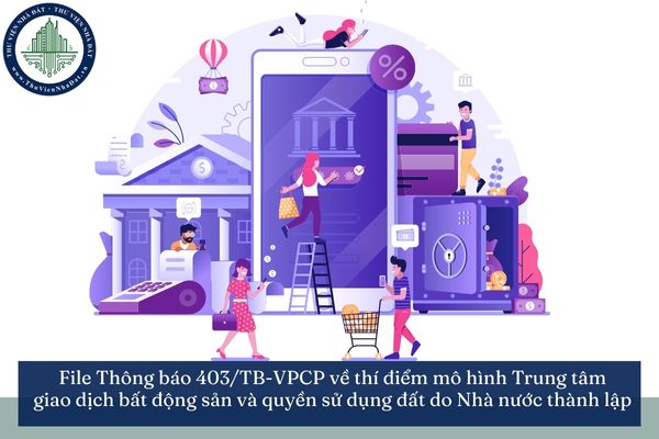 File Thông báo 403/TB-VPCP về chủ trương ban hành Nghị quyết thí điểm mô hình Trung tâm giao dịch bất động sản và quyền sử dụng đất do Nhà nước thành lập
