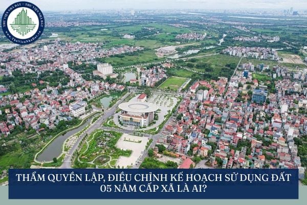 Thẩm quyền lập, phê duyệt kế hoạch sử dụng đất 05 năm cấp xã là ai?