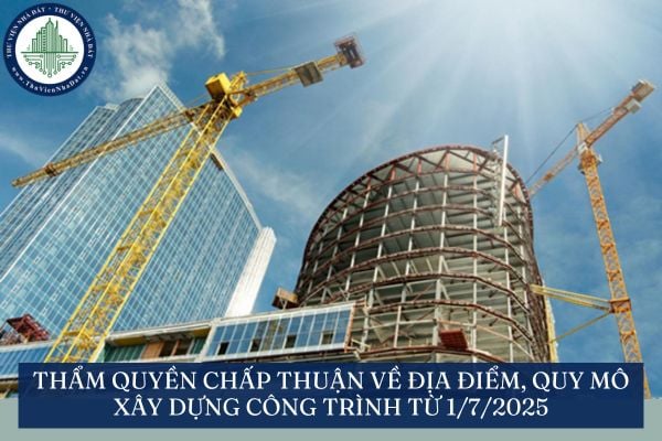 Thẩm quyền chấp thuận về địa điểm, quy mô xây dựng công trình từ 1/7/2025