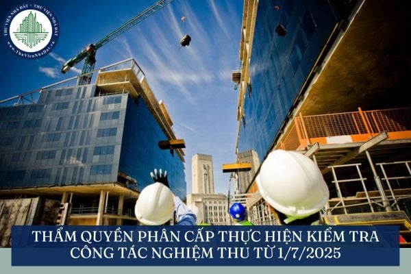 Thẩm quyền phân cấp thực hiện kiểm tra công tác nghiệm thu từ 1/7/2025