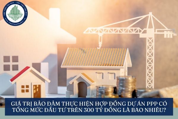 Giá trị bảo đảm thực hiện hợp đồng dự án PPP có tổng mức đầu tư trên 300 tỷ đồng là bao nhiêu?