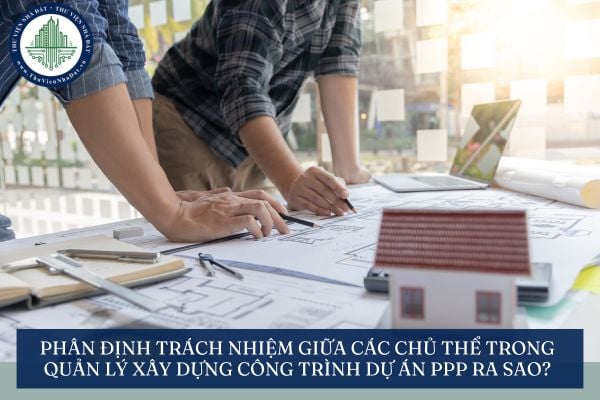 Phân định trách nhiệm giữa các chủ thể trong quản lý xây dựng công trình dự án PPP ra sao?