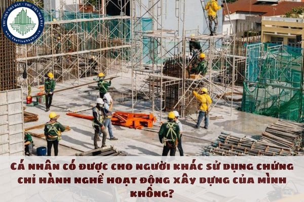 Cá nhân có được cho người khác sử dụng chứng chỉ hành nghề hoạt động xây dựng của mình không?