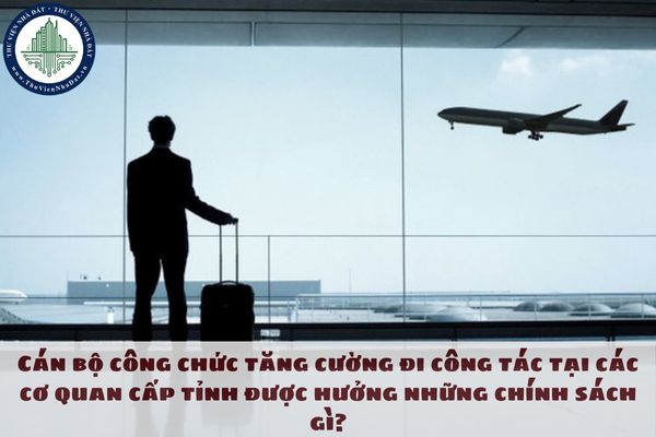 Cán bộ công chức tăng cường đi công tác tại các cơ quan cấp tỉnh được hưởng những chính sách gì?