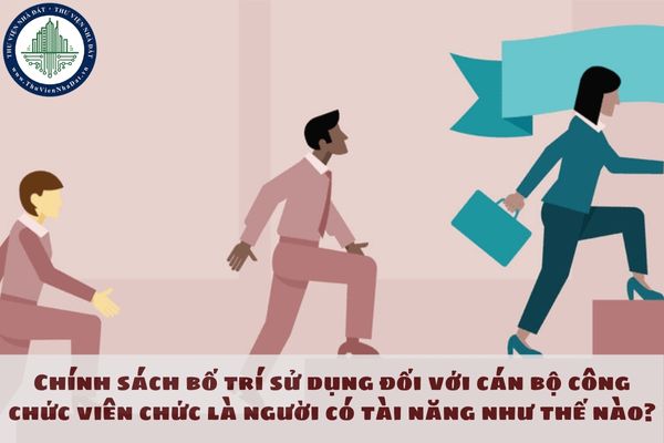 Chính sách bố trí sử dụng đối với cán bộ công chức viên chức là người có tài năng như thế nào?