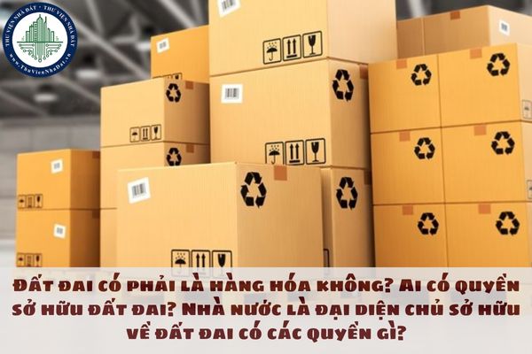 Đất đai có phải là hàng hóa không? Ai có quyền sở hữu đất đai?