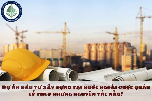 Dự án đầu tư xây dựng tại nước ngoài được quản lý theo những nguyên tắc nào?