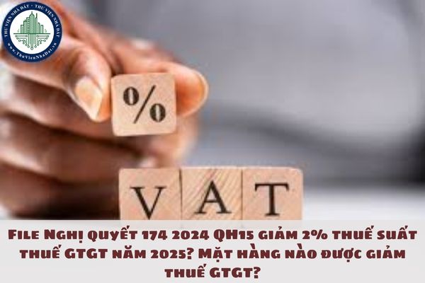 File Nghị quyết 174 2024 QH15 giảm 2% thuế suất thuế GTGT năm 2025? Mặt hàng nào được giảm thuế GTGT?