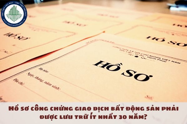 Hồ sơ công chứng giao dịch bất động sản phải được lưu trữ ít nhất 30 năm?