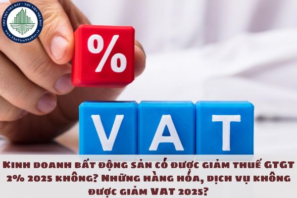 Kinh doanh bất động sản có được giảm thuế GTGT 2% 2025 không? Những hàng hóa, dịch vụ không được giảm VAT 2025?