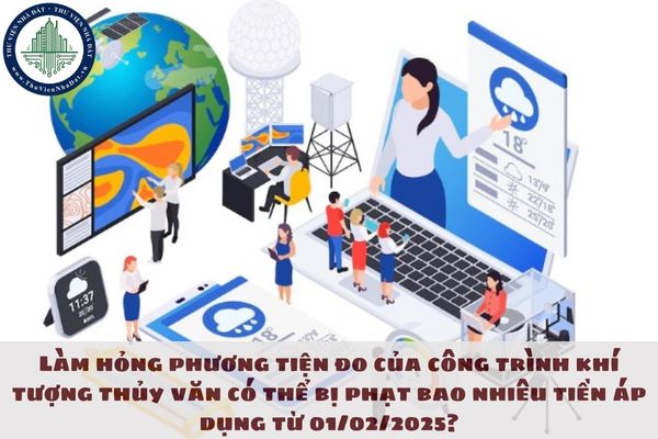 Làm hỏng phương tiện đo của công trình khí tượng thủy văn có thể bị phạt bao nhiêu tiền áp dụng từ 01/02/2025?